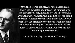 "Cry, the beloved country, for the unborn child that's the inheritor of our fear. Let him not love the earth too deeply. Let him not laugh too gladly when the water runs through his fingers, nor stand too silent when the setting sun makes red the veld with fire. Let him not be too moved when the birds of his land are singing. Nor give too much of his heart to a mountain or a valley. For fear will rob him if he gives too much."

- Alan Paton, 'Cry, the Beloved Country'