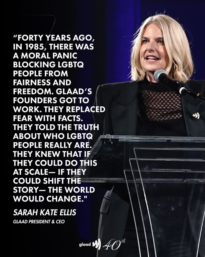 photo of Sarah Kate Ellis along with the text from a quote "Forty years ago, 
in 1985, there was 
a moral panic blocking LGBTQ people from fairness and freedom. GLAAD’s founders got to work. They replaced fear with facts. 
They told the truth about who LGBTQ people really are. They knew that if they could do this at scale— if they could shift the story— the world would change." - Sarah Kate Ellis, GLAAD President & CEO