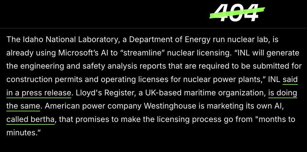 [Screenshot from 404 Media]

The Idaho National Laboratory, a Department of Energy run nuclear lab, is already using Microsoft’s AI to “streamline” nuclear licensing. “INL will generate the engineering and safety analysis reports that are required to be submitted for construction permits and operating licenses for nuclear power plants,” INL said in a press release. Lloyd's Register, a UK-based maritime organization, is doing the same. American power company Westinghouse is marketing its own AI, called bertha, that promises to make the licensing process go from "months to minutes.”