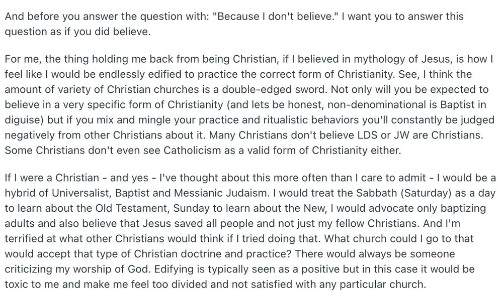  And before you answer the question with: "Because I don't believe." I want you to answer this question as if you did believe.

For me, the thing holding me back from being Christian, if I believed in mythology of Jesus, is how I feel like I would be endlessly edified to practice the correct form of Christianity. See, I think the amount of variety of Christian churches is a double-edged sword. Not only will you be expected to believe in a very specific form of Christianity (and lets be honest, non-denominational is Baptist in diguise) but if you mix and mingle your practice and ritualistic behaviors you'll constantly be judged negatively from other Christians about it. Many Christians don't believe LDS or JW are Christians. Some Christians don't even see Catholicism as a valid form of Christianity either.

If I were a Christian - and yes - I've thought about this more often than I care to admit - I would be a hybrid of Universalist, Baptist and Messianic Judaism. I would treat the Sabbath (Saturday) as a day to learn about the Old Testament, Sunday to learn about the New, I would advocate only baptizing adults and also believe that Jesus saved all people and not just my fellow Christians. And I'm terrified at what other Christians would think if I tried doing that. What church could I go to that would accept that type of Christian doctrine and practice? There would always be someone criticizing my worship of God. Edifying is typically seen as a positive but in this case it would be toxic to me and make me feel too divided and not satisfied with any particular church.