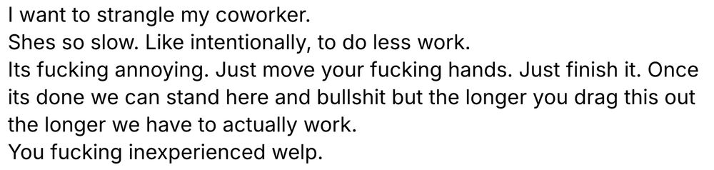 I want to strangle my coworker. 
Shes so slow. Like intentionally, to do less work. 
Its fucking annoying. Just move your fucking hands. Just finish it. Once its done we can stand here and bullshit but the longer you drag this out the longer we have to actually work. 
You fucking inexperienced welp.