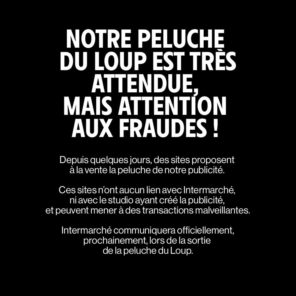 Message provenant d'Intermarché :

NOTRE PELUCHE DU LOUP EST TRÈS ATTENDUE. MAIS ATTENTION AUX FRAUDES!

Depuis quelques jours, des sites proposent à la vente la peluche de notre publicité.

Ces sites n'ont aucun lien avec Intermarché, ni avec le studio ayant créé la publicité, et peuvent mener à des transactions malveillantes.

Intermarché communiquera officiellement, prochainement, lors de la sortie de la peluche du Loup.