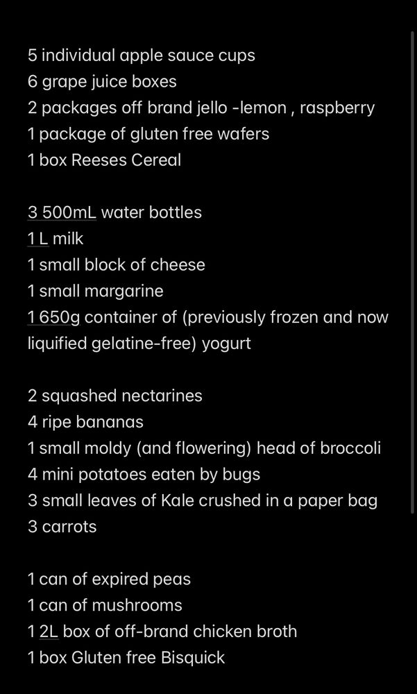 A list of foods that I received from the foodbank (which is supposed to last us a month) but since I’m on a medically-required/prescribed liquid diet, this isn’t much more than the ingredients for 2 blender smoothies and maybe 2 soups… 

time to get creative and try to make this stretch more than a week… because I can’t afford to dehydrate myself anymore with my tears, yeah I said it! This fucking sucks! 

I will note I’m in Canada, in a rural small town filled with rich white people with giant houses and a homeless pop of 0 because they ran out the last homeless person in the winter for having fires to stay warm. I also have celiac and food allergies. But this is supposed to be food for me PLUS kiddo, who has no food restrictions. We are SURROUNDED by family farms who do donate large amounts of food, but it goes to Foodbanks Ontario (or whatever its called), and it goes largely to the cities which have daily need of fresh food, not this church-run rural one that is only open once a month because it only serves 25 people

Infodump/rant over, here’s the list

5 individual apple sauce cups
6 grape juice boxes
2 packages off brand jello -lemon , raspberry
1 package of gluten free wafers
1 box Reeses Cereal 

3 500mL water bottles
1 L milk
1 small block of cheese
1 small margarine
1 650g container of (previously frozen and now liquified gelatine-free) yogurt 

2 squashed nectarines
4 ripe bananas
1 small moldy (and flowering) head of broccoli
4 mini potatoes eaten by bugs
3 small leaves of Kale crushed in a paper bag
3 carrots

1 can of expired peas
1 can of mushrooms
1 2L box of off-brand chicken broth
1 box Gluten free Bisquick


That’s it. End of List.