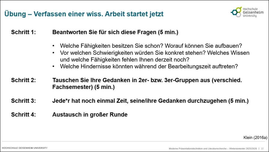 Eine Vorlesungsfolie mit folgendem Text:

Übung - Verfassen einer wissenschaftlichen Arbeit startet jetzt

Schritt 1: 	Beantworten Sie für sich diese Fragen (5 min.)

Welche Fähigkeiten besitzen Sie schon? Worauf können Sie aufbauen?
Vor welchen Schwierigkeiten würden Sie konkret stehen? Welches Wissen und welche Fähigkeiten fehlen Ihnen derzeit noch?
Welche Hindernisse könnten während der Bearbeitungszeit auftreten?		

Schritt 2: 	Tauschen Sie Ihre Gedanken in 2er- bzw. 3er-Gruppen aus (verschied. 			Fachsemester) (5 min.)

Schritt 3: 	Jede*r hat noch einmal Zeit, seine/ihre Gedanken durchzugehen (5 min.)

Schritt 4:	Austausch in großer Runde
