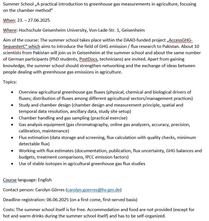 Summer School „A practical introduction to greenhouse gas measurements in agriculture, focusing on the chamber method”
When: 23. – 27.06.2025
Where: Hochschule Geisenheim University, Von-Lade-Str. 1, Geisenheim
Aim of the course: The summer school takes place within the DAAD-funded project „AccessGHG-SequesterC“ which aims to introduce the field of GHG emission / flux research to Pakistan. About 10 scientists from Pakistan will join us in Geisenheim at the summer school and about the same number of German participants (PhD students, PostDocs, technicians) are invited. Apart from gaining knowledge, the summer school should strengthen networking and the exchange of ideas between people dealing with greenhouse gas emissions in agriculture.

Topics:
:

Overview agricultural greenhouse gas fluxes (physical, chemical and biological drivers of fluxes; distribution of fluxes among different agricultural sectors/management practices)

Study and chamber design (chamber design and measurement principle, spatial and temporal data resolution, ancillary data, study site setup)

Chamber handling and gas sampling (practical exercise)

Gas analysis equipment (gas chromatography, online gas analyzers, accuracy, precision, calibration, maintenance)

Flux estimation (data storage and screening, flux calculation with quality checks, minimum detectable flux)

Working with flux estimates (documentation, publication, flux uncertainty, GHG balances and budgets, treatment comparisons, IPCC emission factors)

Use of stable isotopes in agricultural greenhouse gas flux studies

Course language: English
Contact person: Carolyn Görres (carolyn.goerres@hs-gm.de)
Deadline registration: 06.06.2025 (on a first come, first-served basis)
Costs: The summer school itself is for free. Accommodation and food are not provided (except for hot and warm drinks during the summer school itself) and has to be self-organized.
 


