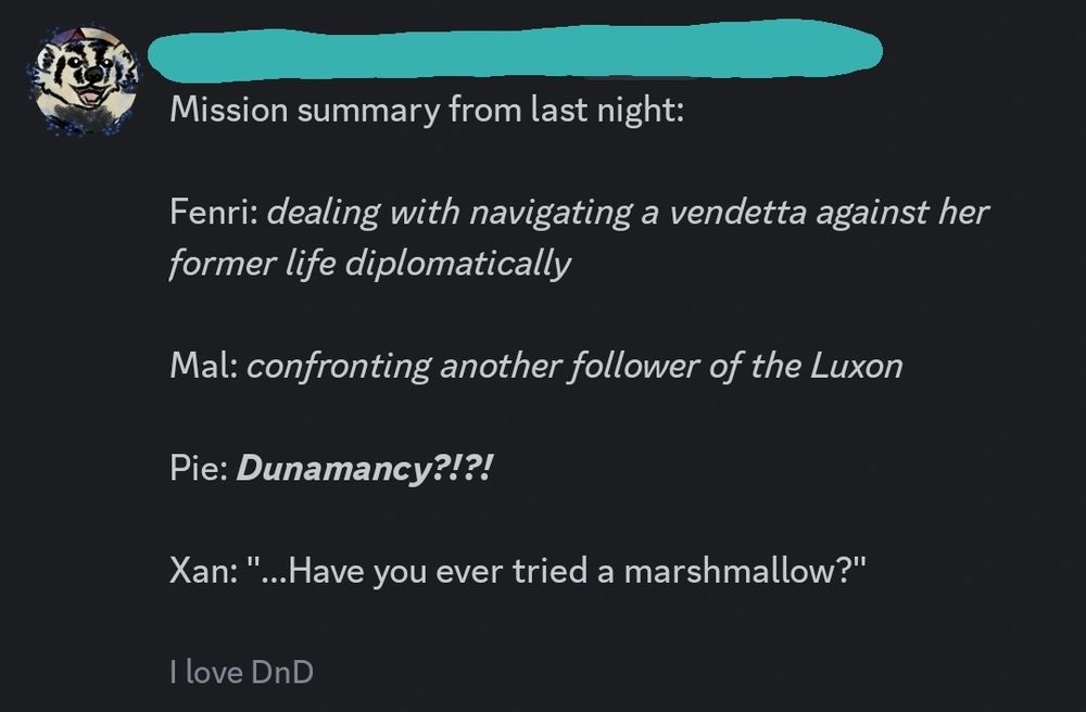 A screenshot that says: 

«Mission summary from last night:

Fenri: *dealing with navigating a vendetta against her former life diplomatically*

Mal: *confronting another follower of the Luxon*

Pie: ***Dunamancy?!?!***

Xan: "...Have you ever tried a marshmallow?"

-# I love DnD»