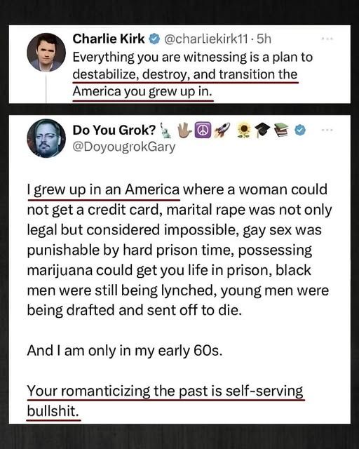An image of a post from Xitter.

Charlie Kirk posts: Everything you are witnessing is a plan to destabilize, destroy, and transition the America you grew up in.

DoyougrokGary responds: I grew up in an America where a woman could not get a credit card, marital rape was not only legal but considered impossible, gay sex was punishable by hard prison time, possessing marijuana could get you life in prison, black men were still being lynched, young men were being drafted and sent off to die.

And I am only in my early 60s.

Your romanticizing the past is self-serving bullshit.