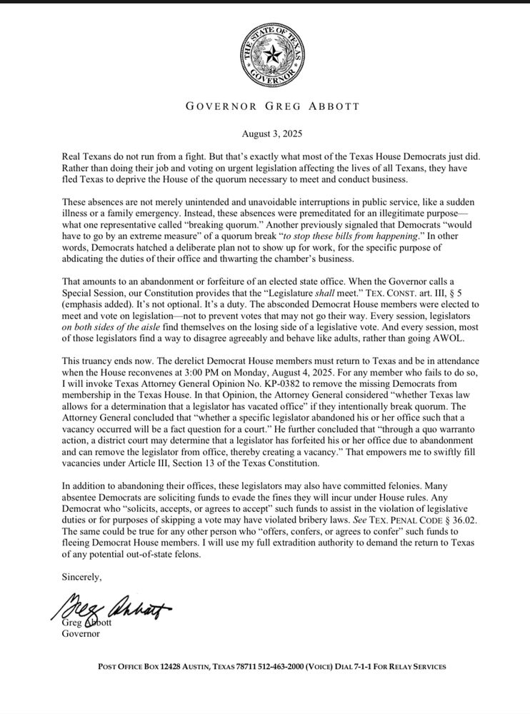 Real Texans do not run from a fight. But that’s exactly what most of the Texas House Democrats just did. Rather than doing their job and voting on urgent legislation affecting the lives of all Texans, they have fled Texas to deprive the House of the quorum necessary to meet and conduct business.

These absences are not merely unintended and unavoidable interruptions in public service, like a sudden illness or a family emergency. Instead, these absences were premeditated for an illegitimate purpose—what one representative called “breaking quorum.” Another previously signaled that Democrats “would have to go by an extreme measure” of a quorum break “to stop these bills from happening.” In other words, Democrats hatched a deliberate plan not to show up for work, for the specific purpose of abdicating the duties of their office and thwarting the chamber’s business.

That amounts to an abandonment or forfeiture of an elected state office. When the Governor calls a Special Session, our Constitution provides that the “Legislature shall meet.” TEX. CONST. art. III, § 5 (emphasis added). It’s not optional. It’s a duty. The absconded Democrat House members were elected to meet and vote on legislation—not to prevent votes that may not go their way. Every session, legislators on both sides of the aisle find themselves on the losing side of a legislative vote. And every session, most of those legislators find a way to disagree agreeably and behave like adults, rather than going AWOL.

Text continued in reply to this post