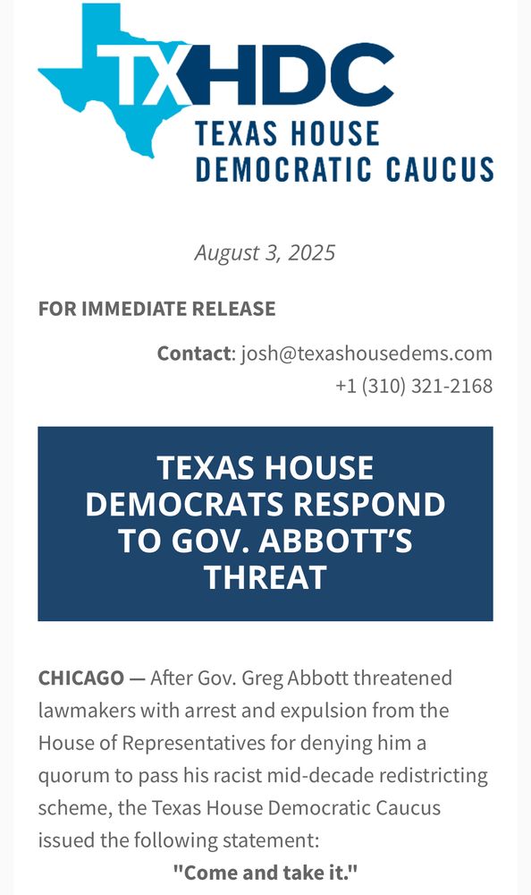 Logo Texas House Democratic Caucus
August 3 2025
FOR IMMEDIATE RELEASE
August 3, 2025
Contact: josh@texashousedems.com
+1 (310) 321-2168
TEXAS HOUSE
DEMOCRATS RESPOND TO GOV. ABBOTT'S THREAT
CHICAGO - After Gov. Greg Abbott threatened lawmakers with arrest and expulsion from the House of Representatives for denying him a quorum to pass his racist mid-decade redistricting scheme, the Texas House Democratic Caucus issued the following statement:
"Come and take it."