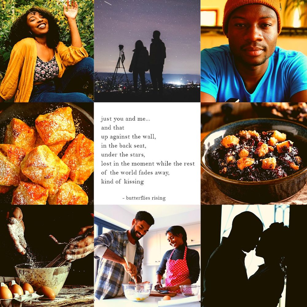 Culinary Confessions moodboard

Top row: black girl w/ curly hair in floral top and yellow jacket standing behind a flower field; silhouette of couple watching a starry sky; black guy wearing blue t-shirt and yellow beanie 

Middle row: Flaky apple dessert sprinkled with powdered sugar; "just you and me... and that up against the wall, in the backseat, under the stars, lost in the moment while the rest of the world fades away, kind of kissing" quote; homemade blueberry crumble

Bottom row: anonymous person baking with flour and eggs; black couple baking together; silhouette of couple sharing a kiss