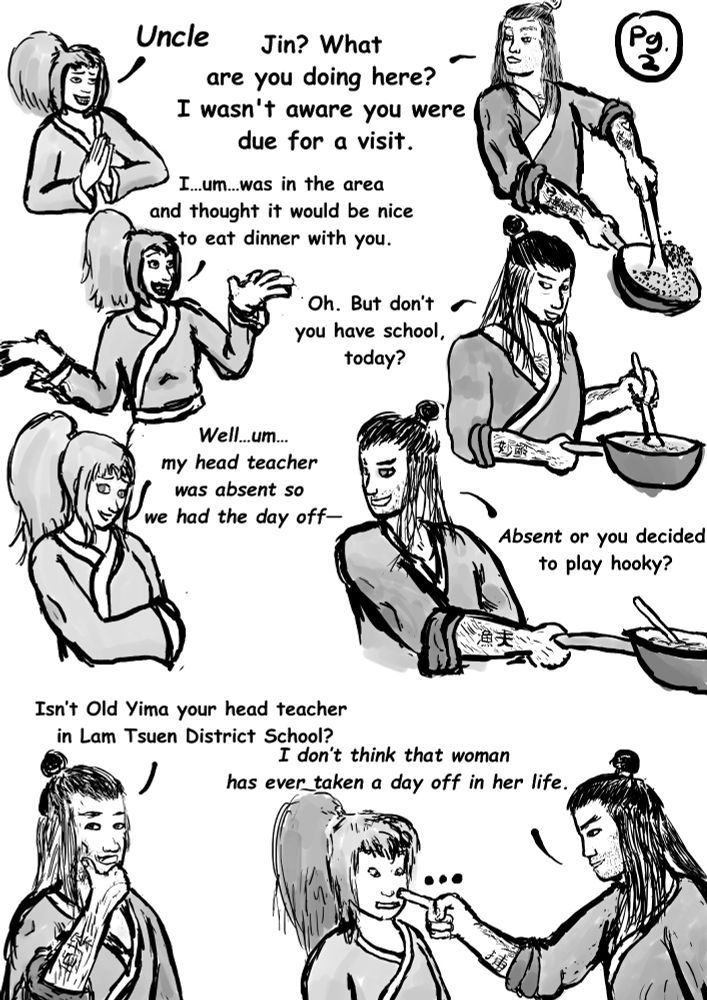 “Uncle!” says Jin.

“Jin! What are you doing here? I wasn’t aware that you were due for a visit,” says Seiji while stirring a pan

“I…um…was in the area and thought it would be nice to eat dinner with you,” says Jin.

“Oh. But don’t you have school, today?”

“Well…um…my head teacher was absent so we had the day off—‘’

“Absent or you decided to play hooky? Isn’t Old Yima your head teacher in Lam Tsuen District School? I don’t think the woman has ever taken a day off in her life.”

Uncle Seji's tatoos read:
Sexy
Ten Sea Banners
Youthful
Fisherman
Detective
Caught