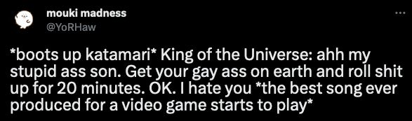 tweet by mouki madness @YoRHaw *boots up katamari* King of the Universe: ahh my stupid ass son. Get your gay ass on earth and roll shit up for 20 minutes. OK. I hate you *the best song ever produced for a video game starts to play*