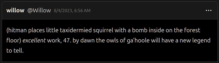 cohost post from @Willow on 8/4/2023

(hitman places little taxidermied squirrel with a bomb inside on the forest floor) *excellent* work, 47. by dawn the owls of ga’hoole will have a new legend to tell.