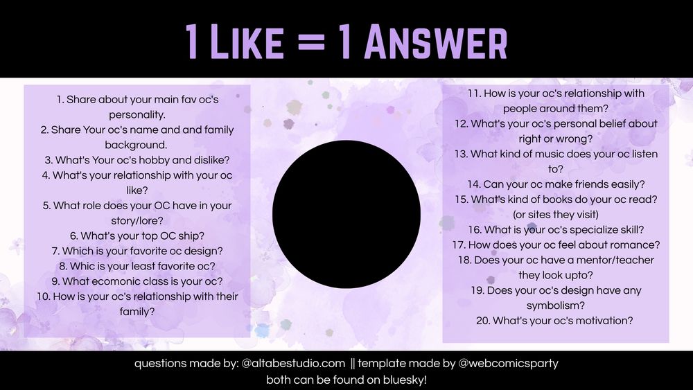 1 Like = 1 Answer Template, a collab with @altabestudio.com!


1. Share about your main fav oc's personality.
2. Share Your oc's name and and family background. 
3. What's Your oc's hobby and dislike?
4. What's your relationship with your oc like?
5. What role does your OC have in your story/lore?
6. What's your top OC ship?
7. Which is your favorite oc design?
8. Whic is your least favorite oc?
9. What ecomonic class is your oc?
10. How is your oc's relationship with their family?
11. How is your oc's relationship with people around them?
12. What's your oc's personal belief about right or wrong?
13. What kind of music does your oc listen to?
14. Can your oc make friends easily?
15. What's kind of books do your oc read? (or sites they visit)
16. What is your oc's specialize skill?
17. How does your oc feel about romance?
18. Does your oc have a mentor/teacher they look upto?
19. Does your oc's design have any symbolism?
20. What's your oc's motivation? 