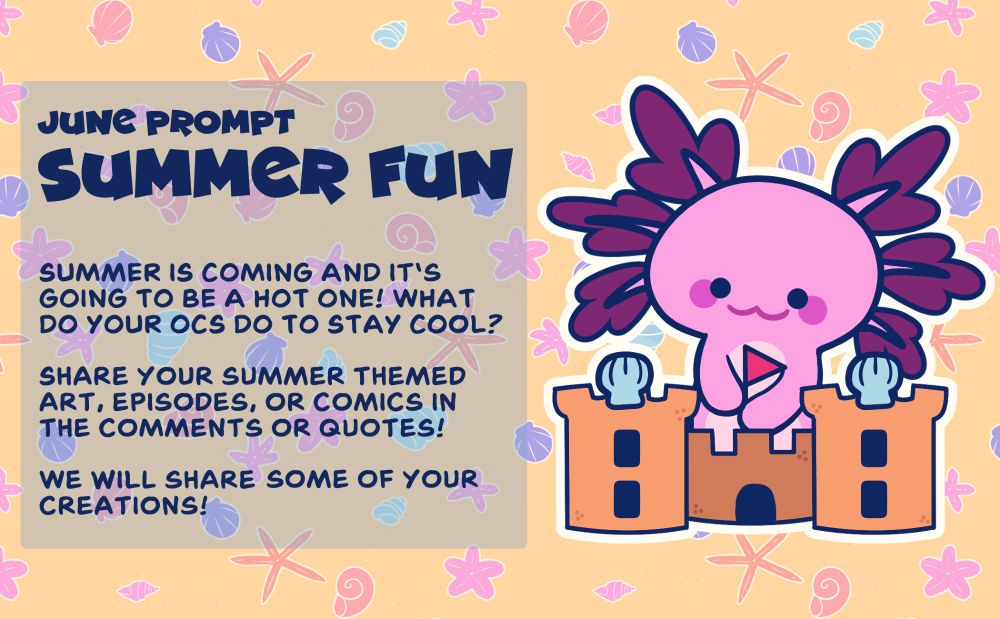 June Prompt
Summer Fun

Summer is coming and it's going to be a hot one! What do your OCs do to stay cool?

Share your summer themed art, episodes, or comics in the comments or quotes.

We will share some of your creations!

The image features a cute drawing of a pink axolotl building a sandcastle.