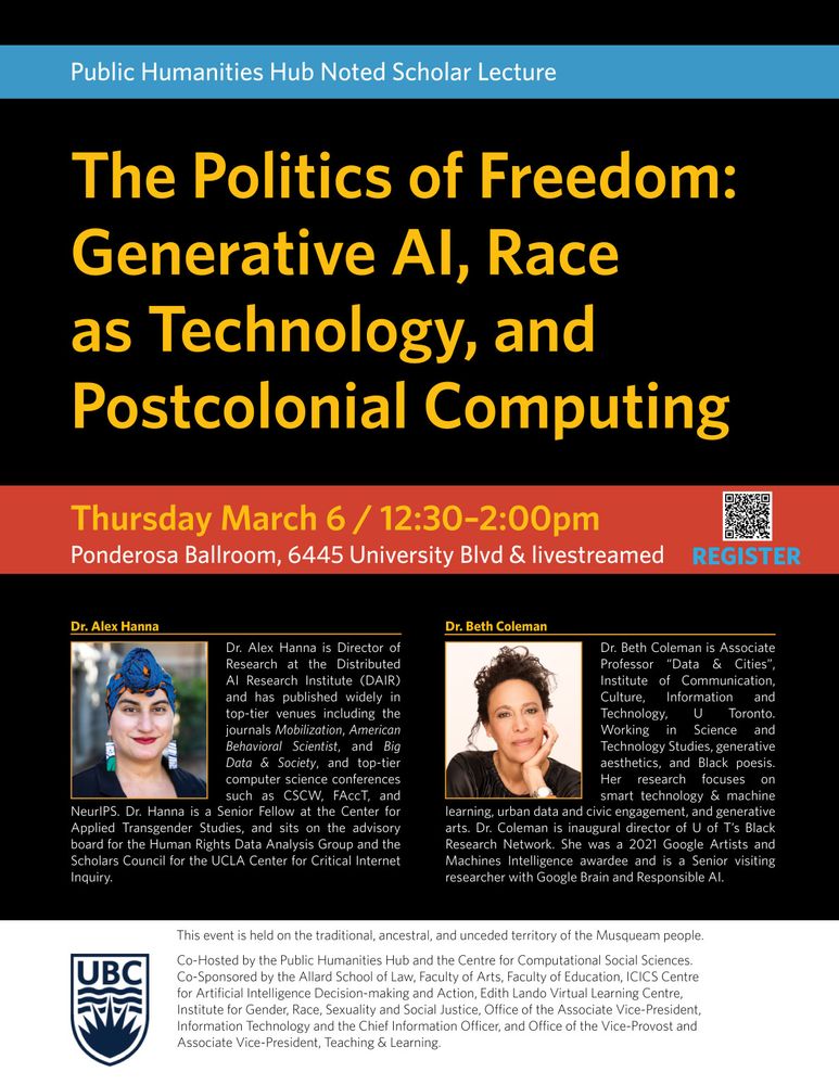 The Politics of Freedom: Generative AI, Race as Technology, and Postcolonial Computing

Thursday, March 6 / 12:30 - 2:00pm
Ponderosa Ballroom, 6445 University Blvd & livestreamed

Dr. Alex Hanna is Director of Research at the Distributed AI Research Institute (DAIR) and has published widely in top-tier venues across the social sciences, including the journals Mobilization, American Behavioral Scientist, and Big Data & Society, and top-tier computer science conferences such as CSCW, FAcct, and NeurIPS. Dr. Hanna isSenior Fellow at the Center for Applied Transgender Studies, and sits on the advisory board for the Human Rights Data Analysis Group and the Scholars Council for the UCLA Center for Critical Internet Inquiry.

Dr. Beth Coleman is Associate Professor of Data & Cities at the University of Toronto’s Institute of Communication, Culture, Information and Technology (UTM) and the Faculty of Information, where she directs the City as Platform lab. Working in the disciplines of Science and Technology Studies, generative aesthetics, and Black poesis, her research focuses on smart technology & machine learning, urban data and civic engagement, and generative arts.  Dr. Coleman is the inaugural director of the U of T’s Black Research Network. She is the author of Hello Avatar and multiple articles, including “Race as Technology.” She was a 2021 Google Artists and Machines Intelligence awardee and is a continuing Senior visiting researcher with Google Brain and Responsible AI.

The event is co-hosted by the Public Humanities Hub.