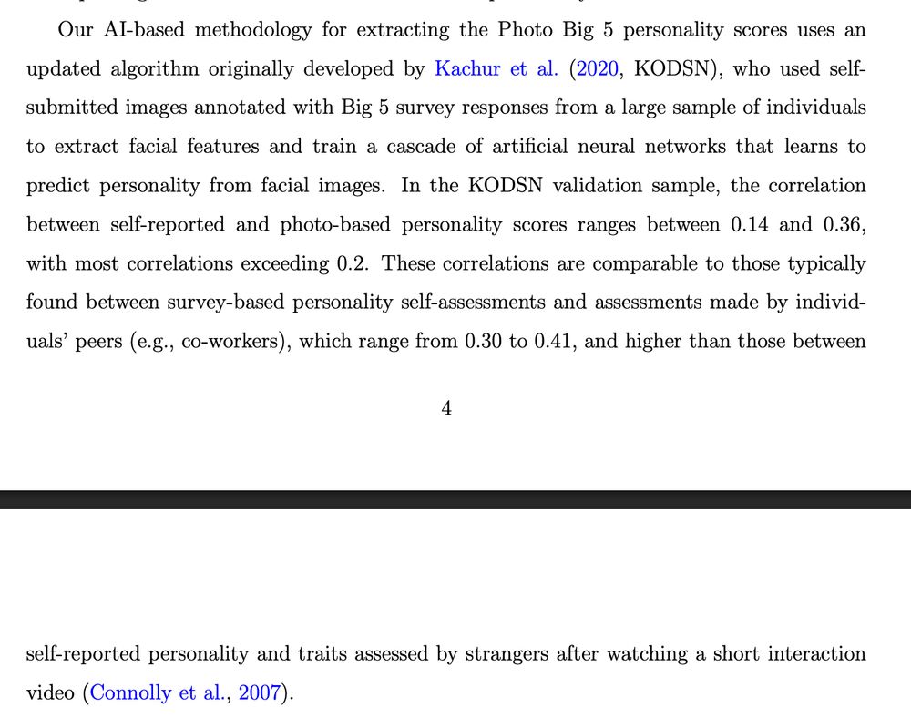 Our AI-based methodology for extracting the Photo Big 5 personality scores uses an
updated algorithm originally developed by Kachur et al. (2020, KODSN), who used selfsubmitted images annotated with Big 5 survey responses from a large sample of individuals
to extract facial features and train a cascade of artificial neural networks that learns to
predict personality from facial images. In the KODSN validation sample, the correlation
between self-reported and photo-based personality scores ranges between 0.14 and 0.36,
with most correlations exceeding 0.2. These correlations are comparable to those typically
found between survey-based personality self-assessments and assessments made by individuals’ peers (e.g., co-workers), which range from 0.30 to 0.41, and higher than those between
4
self-reported personality and traits assessed by strangers after watching a short interaction
video (Connolly et al., 2007).
