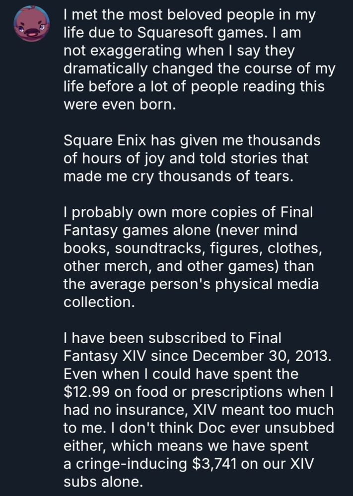I met the most beloved people in my life due to Squaresoft games. I am not exaggerating when I say they dramatically changed the course of my life before a lot of people reading this were even born.

Square Enix has given me thousands of hours of joy and told stories that made me cry thousands of tears. 

I probably own more copies of Final Fantasy games alone (never mind books, soundtracks, figures, clothes, other merch, and other games) than the average person's physical media collection. 

I have been subscribed to Final Fantasy XIV since December 30, 2013. Even when I could have spent the $12.99 on food or prescriptions when I had no insurance, XIV meant too much to me. I don't think Doc ever unsubbed either, which means we have spent a cringe-inducing $3,741 on our XIV subs alone. 