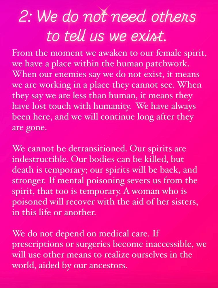 2:
We do not need others to tell us we exist. From the moment we awaken to our female spirit, we have a place within the human patchwork. When our enemies say we do not exist, it means we are working in a place they cannot see. When they say we are less than human, it means they have lost touch with humanity.  We have always been here, and we will continue long after they are gone.

We cannot be detransitioned. Our spirits are indestructible. Our bodies can be killed, but death is temporary; our spirits will be back, and stronger. If mental poisoning severs us from the spirit, that too is temporary. A woman who is poisoned will recover with the aid of her sisters, in this life or another. 

We do not depend on medical care. If  prescriptions or surgeries become inaccessible, we will use other means to realize ourselves in the world, aided by our ancestors.
