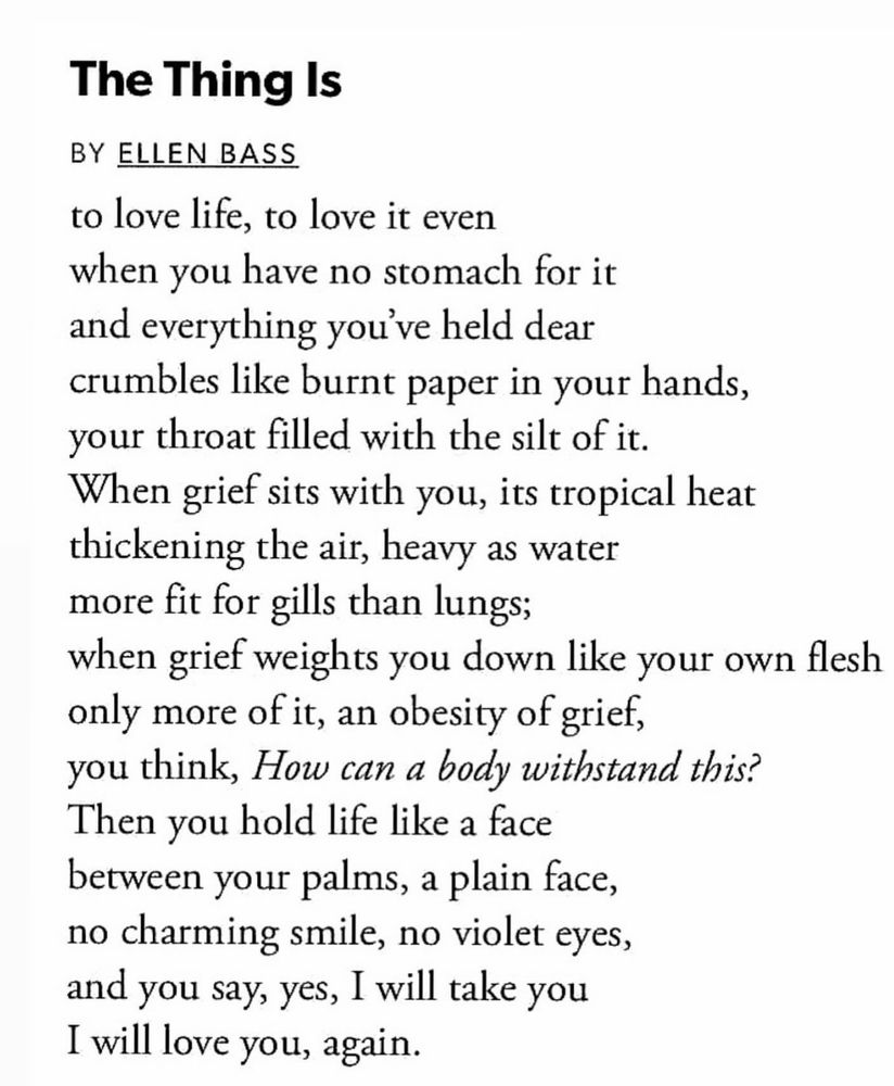 The Thing Is
BY ELLEN BASS
to love life, to love it even
when you have no stomach for it
and everything you’ve held dear
crumbles like burnt paper in your hands,
your throat filled with the silt of it.
When grief sits with you, its tropical heat
thickening the air, heavy as water
more fit for gills than lungs;
when grief weights you down like your own flesh
only more of it, an obesity of grief,
you think, How can a body withstand this?
Then you hold life like a face
between your palms, a plain face,
no charming smile, no violet eyes,
and you say, yes, I will take you
I will love you, again.