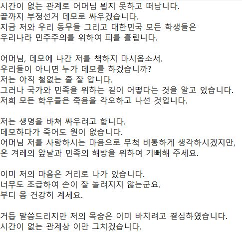 시간이 없는 관계로 어머님 뵙지 못하고 떠납니다. 
끝까지 부정선거 데모로 싸우겠습니다. 
지금 저와 우리 동무들 그리고 대한민국 모든 학생들은 
우리나라 민주주의를 위하여 피를 흘립니다. 

어머님, 데모에 나간 저를 책하지 마시옵소서. 
우리들이 아니면 누가 데모를 하겠습니까? 
저는 아직 철없는 줄 잘 압니다. 
그러나 국가와 민족을 위하는 길이 어떻다는 것을 알고 있습니다. 
저희 모든 학우들은 죽음을 각오하고 나선 것입니다.

저는 생명을 바쳐 싸우려고 합니다. 
데모하다가 죽어도 원이 없습니다. 
어머님 저를 사랑하시는 마음으로 무척 비통하게 생각하시겠지만, 
온 겨레의 앞날과 민족의 해방을 위하여 기뻐해 주세요. 

이미 저의 마음은 거리로 나가 있습니다. 
너무도 조급하여 손이 잘 놀려지지 않는군요. 
부디 몸 건강히 계세요. 

거듭 말씀드리지만 저의 목숨은 이미 바치려고 결심하였습니다. 
시간이 없는 관계상 이만 그치겠습니다.