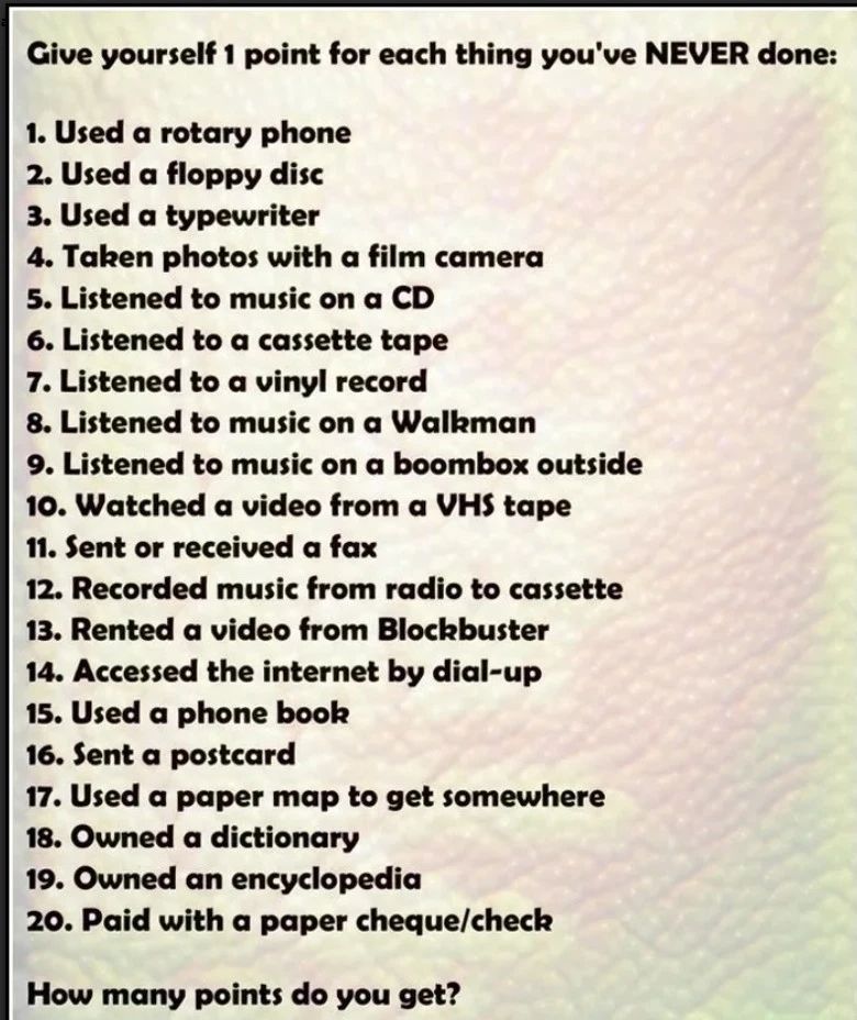 The image shows a nostalgic technology quiz titled:

"Give yourself 1 point for each thing you've NEVER done:

1. Used a rotary phone
2. Used a floppy disc
3. Used a typewriter
4. Taken photos with a film camera
5. Listened to music on a CD
6. Listened to a cassette tape
7. Listened to a vinyl record
8. Listened to music on a Walkman
9. Listened to music on a boombox outside
10. Watched a video from a VHS tape
11. Sent or received a fax
12. Recorded music from radio to cassette
13. Rented a video from Blockbuster
14. Accessed the internet by dial-up
15. Used a phone book
16. Sent a postcard
17. Used a paper map to get somewhere
18. Owned a dictionary
19. Owned an encyclopedia
20. Paid with a paper cheque/check

How many points do you get?"
