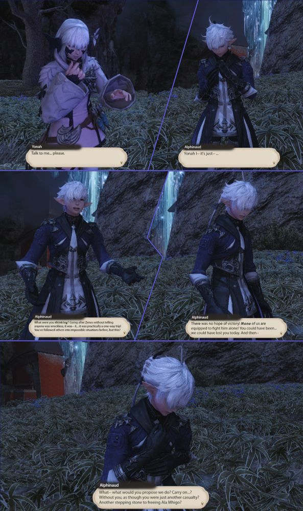 Panel 1:
Yonah
Talk to me... please.

Panel 2:
Alphinaud
Yonah I-- it's just--

Panel 3:
Alphinaud
What were you thinking? Going after Zenos without telling anyone was wreckless, it was-- it... it was pratically a one way trip! You've followed others into impossible situations before, but this?

Panel 4:
Alphinaud
There was no hope of victory! None of us are equipped to fight him alone! You could have been... we could have lost you today. And then--

Panel 5:
Alphinaud
What-- what would you propose we do? Carry on...? Without you, as though you were just another casualty? Another stepping stone to freeing Ala Mhigo?