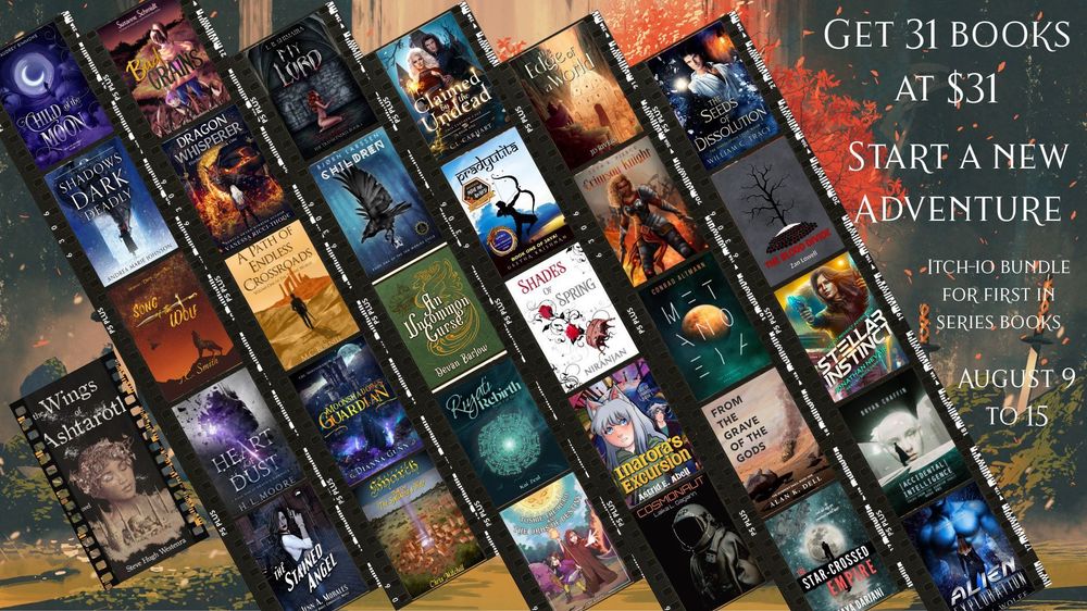 A graphic of 31 books together with the title, "Get 31 books, $31 Start a new adventure Itch-io Bundle for First in Series August 9 to 15. "

The book titles are:
"The Star-Crossed Empire"
"The Edge of the World"
"Riyati Rebirth"
"An Uncommon Curse"
"Toshie the Hero and the Orbs of Destiny"
"The Dragon Whisperer"
"Moonshadow's Guardian"
"Wings of Ashtaroth"
"Bad Grains (The Order of the Strawberry)"
"Stellar Instinct"
"Pradyutita"
"Shades of Spring"
"Child of the Moon"
"Shadows Dark & Deadly"
"Accidental Intelligence"
"The Stained Angel"
"Song of the Wolf"
"Metanoeia"
"Crimson Knight"
"From the Grave of the Gods"
"A Path of Endless Crossroads"
"Heirs of Hyarch"
"Alien Exploration"
"Cosmonaut"
"Inarora's Excursion"
"My Lord"
"The Seeds of Dissolution"
"The Ten Worlds: Children"
"The Blood Divide"
"Claimed by the Undead"
"Heart of Dust"
