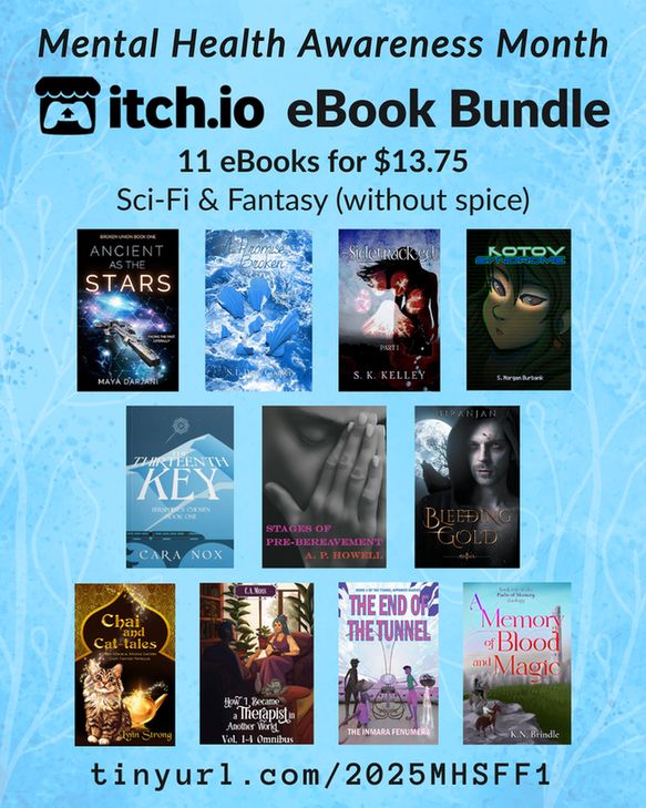 A promotional graphic for the SciFi and Fantasy Mental Health Bundle (without spice), which includes 11 books for $13.75. The itchio covers of all books are featured. Those books are:
A Promise Broken by S.L. Dove 
Sidetracked by S K Kelley 
The Thirteenth Key by Cara Nox 
Kotov Syndrome by S. Morgan Burbank 
Bleeding Gold by Niranjan 
Ancient as the Stars by Maya Darjani 
A Memory of Blood and Magic by K. N. Brindle 
How I Became a Therapist in Another World Omnibus by S.E. Robertson / C.A. Moss
Chai and Cat-tales by Lynn Strong 
Stages of Pre-Bereavement by A. P. Howell 
The End of the Tunnel: book one of the Tunnel Apparati Diaries by the Inmara Fenumera 