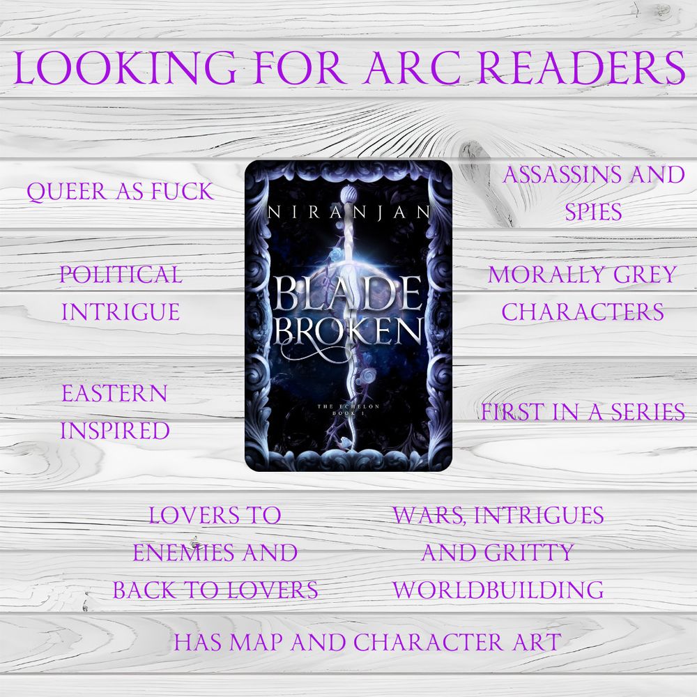 A plain white wood background with a cover with title Blade Broken sub title The Echelon, and Author Name Niranjan which features a sword with flowers. 

The background has the following text as well:

Looking for ARC Readers
Queer as Fuck
Political Intrigue
Eastern Inspired
Lovers to Enemies and Back to Lovers
Has Map and Character Art
Assassins and Spies
Morally Grey Characters
First in a Series
Wars, Intrigue, and Gritty World building
