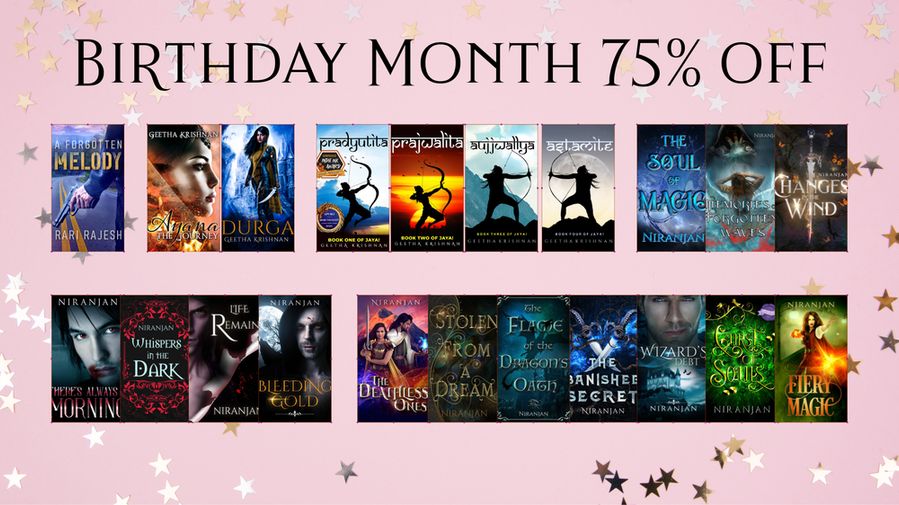 Pink background with stars and words Birthday Month 75% off and covers of books in two rows

A Forgotten Melody by Rari Rajesh
Ayana by Geetha Krishnan
Durga by Geetha Krishnan
Pradyutita by Geetha Krishnan
Prajwalita by Geetha Krishnan
Aujjwallya by Geetha Krishnan
Astamite by Geetha Krishnan
The Soul of Magic by Niranjan
Memories of Forgotten Waves by Niranjan
Changes in the Wind by Niranjan
There's Always a Morning by Niranjan
Whispers in the Dark by Niranjan
Life Remains by Niranjan
Bleeding Gold by Niranjan
The Deathless Ones by Niranjan
Stolen from a Dream by Niranjan
The Banished Secret by Niranjan
Wizard's Debt by Niranjan
Curse of Souls by Niranjan
Fiery Magic by Niranjan