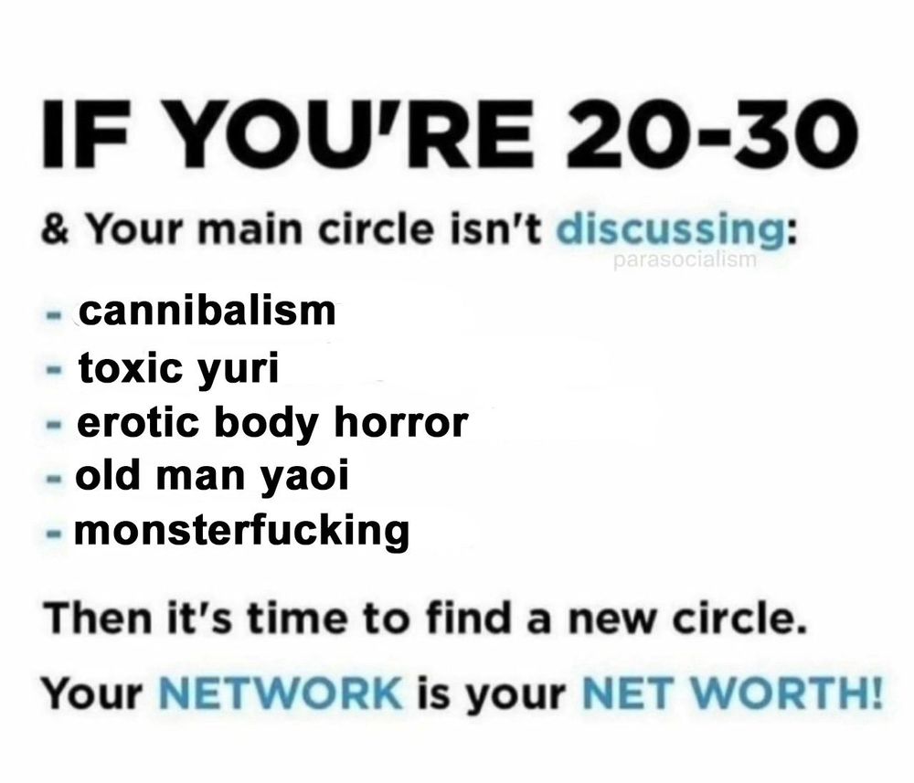 IF YOU'RE 20-30 & Your main circle isn't discussing:
cannibalism 
toxic yuri
erotic body horror 
old man yaoi 
monsterfucking
Then it's time to find a new circle.
Your NETWORK is your NET WORTH!