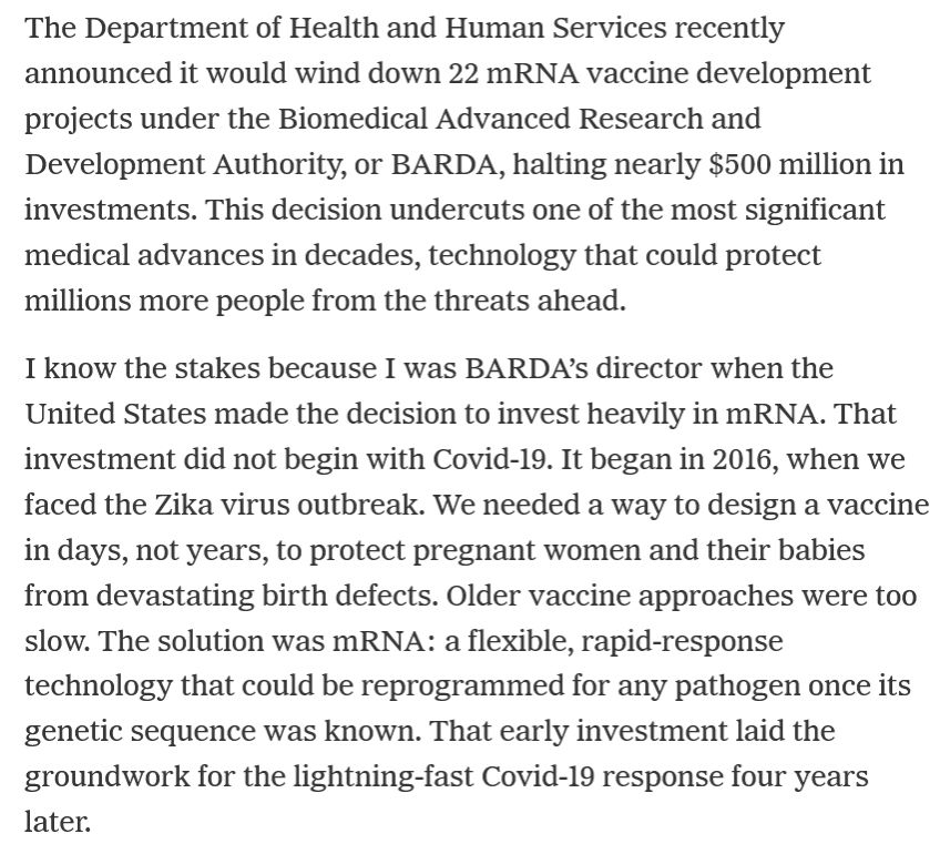 Screenshot from the linked Aug. 17, 2025 NY Times' opinion piece by Dr. Rick Bright: 

"The Department of Health and Human Services recently announced it would wind down 22 mRNA vaccine development projects under the Biomedical Advanced Research and Development Authority, or BARDA, halting nearly $500 million in investments. This decision undercuts one of the most significant medical advances in decades, technology that could protect millions more people from the threats ahead.

I know the stakes because I was BARDA’s director when the United States made the decision to invest heavily in mRNA. That investment did not begin with Covid-19. It began in 2016, when we faced the Zika virus outbreak. We needed a way to design a vaccine in days, not years, to protect pregnant women and their babies from devastating birth defects. Older vaccine approaches were too slow. The solution was mRNA: a flexible, rapid-response technology that could be reprogrammed for any pathogen once its genetic sequence was known. That early investment laid the groundwork for the lightning-fast Covid-19 response four years later."