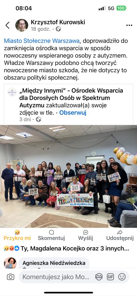 Miasto Stołeczne Warszawa, doprowadziło do zamknięcia ośrodka wsparcia w sposób nowoczesny wspieranego osoby z autyzmem.
Władze Warszawy podobno chcą tworzyć nowoczesne miasto szkoda, że nie dotyczy to obszaru polityki społecznej.