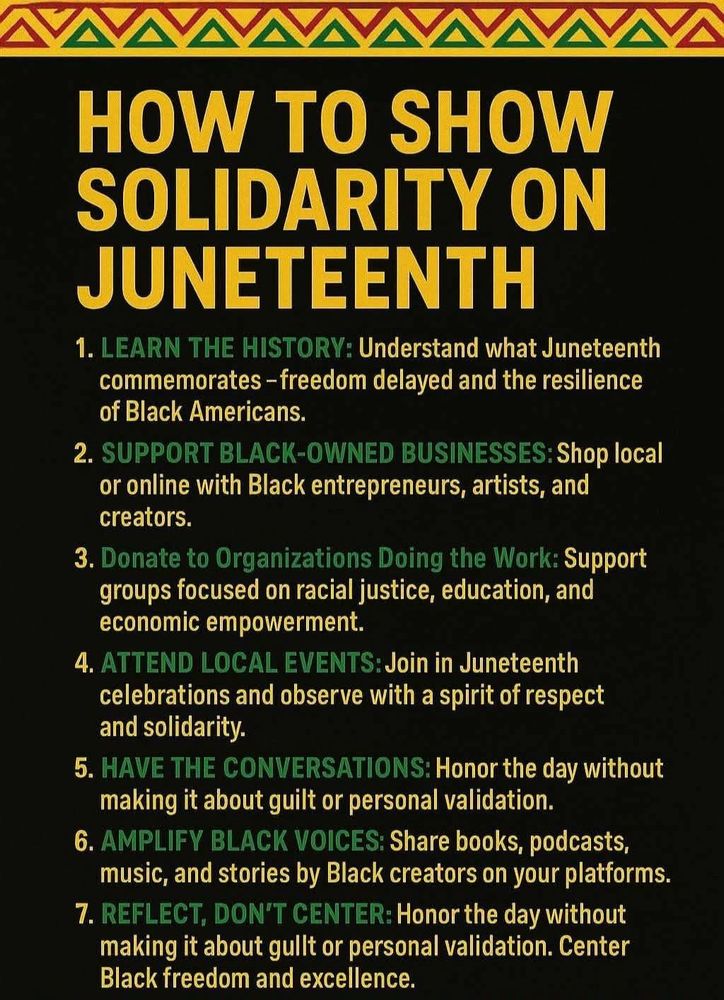 A Juneteenth image reflecting how to show solidarity on juneteenth. Learn the history, support Black-owned businesses, donate to organizations doing the work, attend local events, have the conversations, amplify black voices, and reflect, don't center.