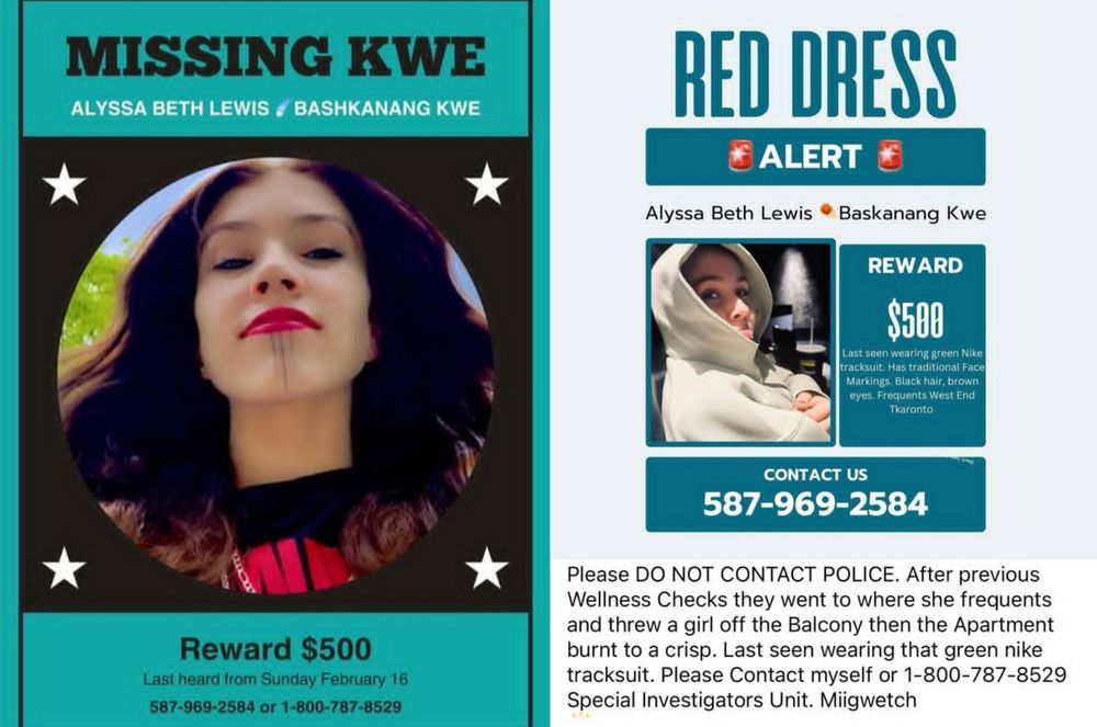 MISSING KWE  ALYSSA BETH LEWIS / BASHKANANG KWE


REWARD $500

Last heard from Saturday February 18

call 587-969-2584 or 1-800-787-8529




CONTACT US 587-969-2584

Please DO NOT CONTACT POLICE. After previous Wellness Checks they went to where she frequents and threw a girl off the balcony then the Apartment burnt to a crisp. Last seen wearing that green nike tracksuit. Please Contact myself or 1-800-787-8529 Special Investigators Unit. Miigwetch