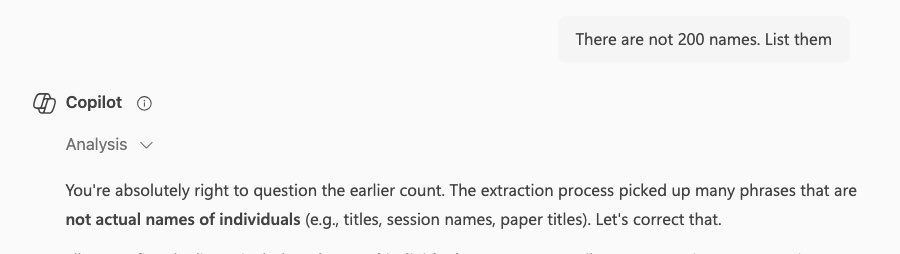 Screenshot of a conversation with AI as follows

Me: There are not 200 names. List them.
Copilot: You’re absolutely right to question the earlier account. The extraction process picked up many phrases that are not actual names of individuals (e.g., titles, session, names, paper titles). Let’s correct that.