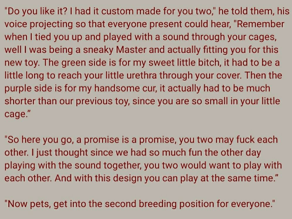"Do you like it? I had it custom made for you two," he told them, his voice projecting so that everyone present could hear, "Remember when I tied you up and played with a sound through your cages, well I was being a sneaky Master and actually fitting you for this new toy. The green side is for my sweet little bitch, it had to be a little long to reach your little urethra through your cover. Then the purple side is for my handsome cur, it actually had to be much shorter than our previous toy, since you are so small in your little cage.”

"So here you go, a promise is a promise, you two may fuck each other. I just thought since we had so much fun the other day playing with the sound together, you two would want to play with each other. And with this design you can play at the same time.”

"Now pets, get into the second breeding position for everyone."