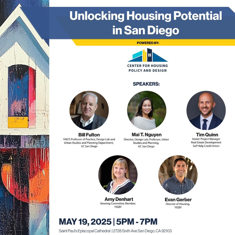 Unlocking Housing Potential in San Diego
Powered by Center for Housing Policy and Design
Speakers:
Bill Fulton, Urban Studies and Planning Department, UC San Diego
Mai T. Nguyn, Urban Studies and Planning Department, UC San Diego
Mai T. Nguyn
Tim Quinn, Self Help Credit Union
Amy Denhart, YIGBY
Evan Gerber, Director of Housing, YIGBY
May 19, 2025
5pm-7pm
Saint Paul's Episcopal Cathedral, 2728 Sixth Ave San Diego CA 92103