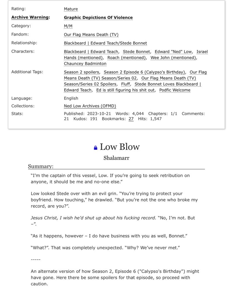 Rating:
 Archive Warning:
 Category:
 Fandom:
 Relationship:
 Characters:
 Additional Tags:
 Language:
 Collections:
 Stats:
 Mature
 Graphic Depictions Of Violence
 M/M
 Our Flag Means Death (TV)
 Blackbeard | Edward Teach/Stede Bonnet
 Blackbeard | Edward Teach, Stede Bonnet, Edward "Ned" Low, Israel
 Hands (mentioned), Roach (mentioned), Wee John (mentioned),
 Chauncey Badminton
 Season 2 spoilers, Season 2 Episode 6 (Calypso's Birthday), Our Flag
 Means Death (TV) Season/Series 02, Our Flag Means Death (TV)
 Season/Series 02 Spoilers, Fluff, Stede Bonnet Loves Blackbeard I
 Edward Teach, Ed is still figuring his shit out, Podfic Welcome
 English
 Ned Low Archives (OFMD)
 Published: 2023-10-21 Words: 4,044 Chapters: 1/1 Comments:
 Kudos: 191
 Bookmarks: 27
 Hits: 1,547
 • Low Blow
 Shalamarr
 Summary:
 "I'm the captain of this vessel, Low. If you're going to seek retribution on
 anyone, it should be me and no-one else."
 Low looked Stede over with an evil grin. "You're trying to protect your
 boyfriend. How touching," he drawled. "But you're not the one who broke my
 record, are you?".
 Jesus Christ, I wish he'd shut up about his fucking record. "No, I'm not. But
 "As it happens, however - I do have business with you as well, Bonnet."
 "What?". That was completely unexpected. "Why? We've never met."
 -----
 An alternate version of how Season 2, Episode 6 ("Calypso's Birthday") might
 have gone. Here there be some spoilers for that episode, so proceed with
 caution.