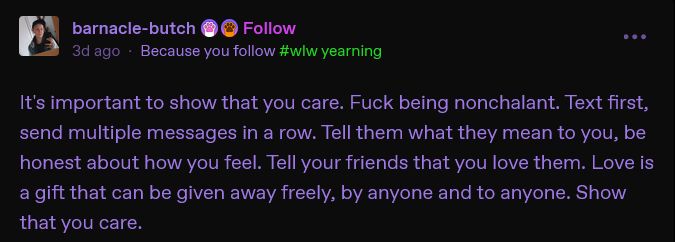 text post by tumblr user barnacle-butch: "It's important to show that you care. Fuck being nonchalant. Text first, send multiple messages in a row. Tell them what they mean to you, be honest about how you feel. Tell your friends that you love them. Love is a gift that can be given away freely, by anyone and to anyone. Show that you care."