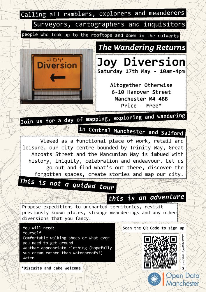 Joy Diversion poster with text over layer in white and black strips over a line map of Manchester. The text reads:
Calling all ramblers, explorers and meanderers. Surveyors, cartographers and inquisitors. People who look up to the rooftops and down in the culverts.
The wandering returns
Joy Diversion - Saturday 17th Many 10am-4pm
Altogether Otherwise, 6-10 Hanover Street, Manchester M4 4BB. Price - Free
Join us for a day of mapping, exploring and wandering in Central Manchester and Salford
Viewed as a functional place of work, retail and leisure, our city centre bounded by Trinity Way, Great Ancoats Street and the Mancunian Way is imbued with history, iniquity, celebration and endeavour. Let us go out and find what's out there, discover the forgotten spaces, create stories and map our city.
This is not a guided tour - this is an adventure
Propose expeditions to unchartered territories, revisit previously known places, strange meanderings and any other diversions that you fancy.
You will need:
Yourself
Comfortable walking shoes or what ever you need to get around
Weather appropriate clothing (hopefully sun cream rather than waterproofs1)
Water
Contributions of biscuits and cake welcome.
Register here: https://bit.ly/ODM-JOY17