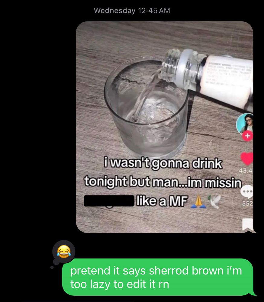 text i sent wednesday at 12:45 a.m.

a tiktok screenshot of someone pouring liquor into a glass with the text “i wasn’t gonna drink tonight but man…im missin [blank] like a MF”

text below: pretend it says sherrod brown i’m too lazy to edit it rn