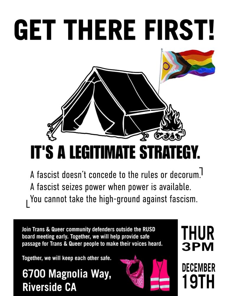 GET THERE FIRST!
IT'S A LEGITIMATE STRATEGY.
A fascist doesn't concede to the rules or decorum!
A fascist seizes power when power is available.
You cannot take the high-ground against fascism.
Join Trans & Queer community defenders outside the RUSD board meeting early. Together, we will help provide safe passage for Trans & Queer people to make their voices heard.
Together, we will keep each other safe.
6700 Magnolia Way,
Riverside CA
THUR
3PМ
DECEMBER 19TH