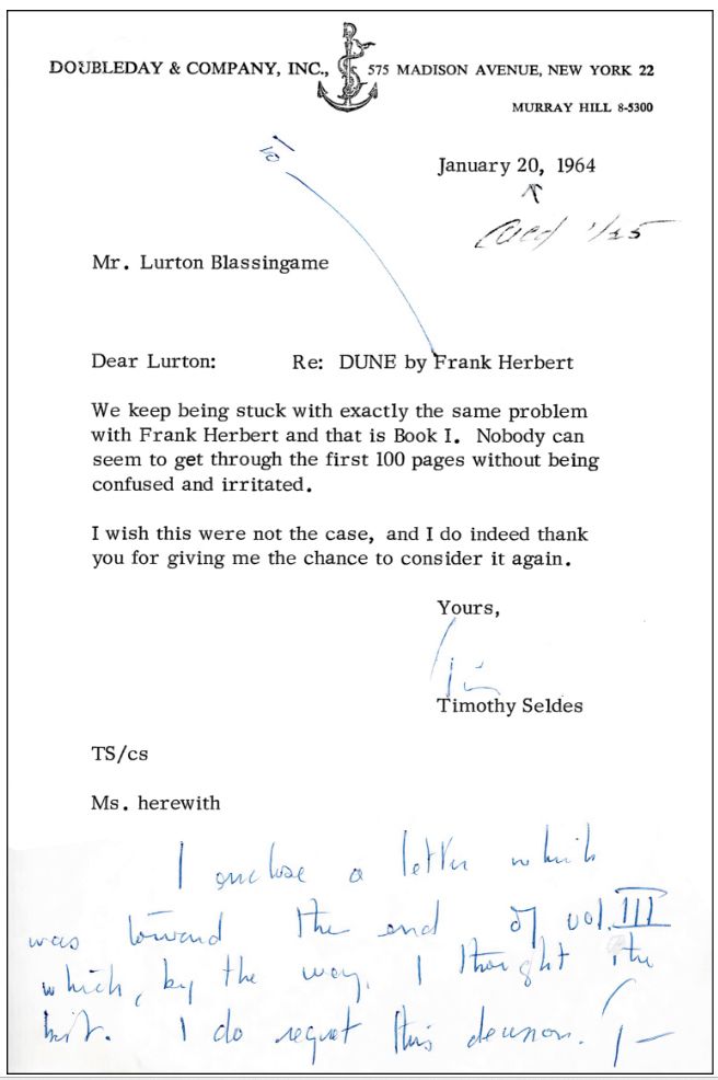 A publisher corresponding with a literary agent about Dune on an official letterhead:
Doubleday & Comany, Inc.,
575 Madison Avenue, New York 22
Murray Hill 8-5300
January 20, 1964
Cued 145
Mr. Lurton Blassingame
Dear Lurton:
Re: DUNE by Frank Herbert

We keep being stuck with exactly the same problem with Frank Herbert and that is Book I. Nobody can seem to get through the first 100 pages without being confused and irritated.
I wish this were not the case, and I do indeed thank you for giving me the chance to consider it again.

Yours,
Timothy Seldes
TS/cs
Ms. herewith

Messy handwriting is at the bottom and is difficult to read.