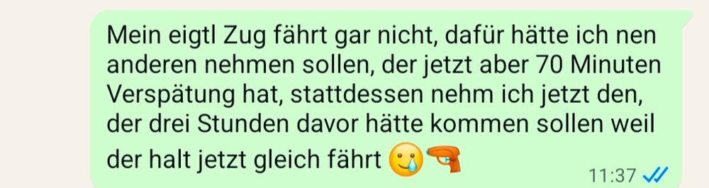 Screenshot aus WhatsApp. Text:

Mein eigtl Zug fährt gar nicht, dafür hätte ich nen anderen nehmen sollen, der jetzt aber 70 Minuten Verspätung hat, stattdessen nehm ich jetzt den, der drei Stunden davor hätte kommen sollen weil der halt jetzt gleich fährt 