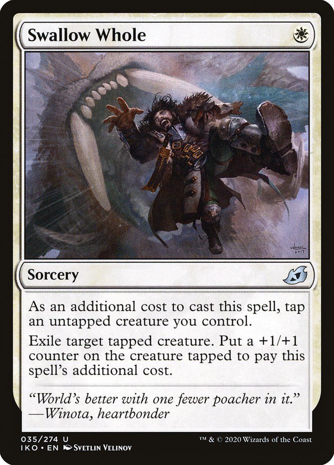 Swallow Whole
Sorcery
As an additional cost to cast this spell, tap an untapped creature you control.
Exile target tapped creature. Put a +1/+1 counter on the creature tapped to pay this spell's additional cost.
"World's better with one fewer poacher in it."
—Winota, heartbonder
035/274 U
T™ & © 2020 Wizards of the Coast
IKO • EN I SVETLIN VELINOY