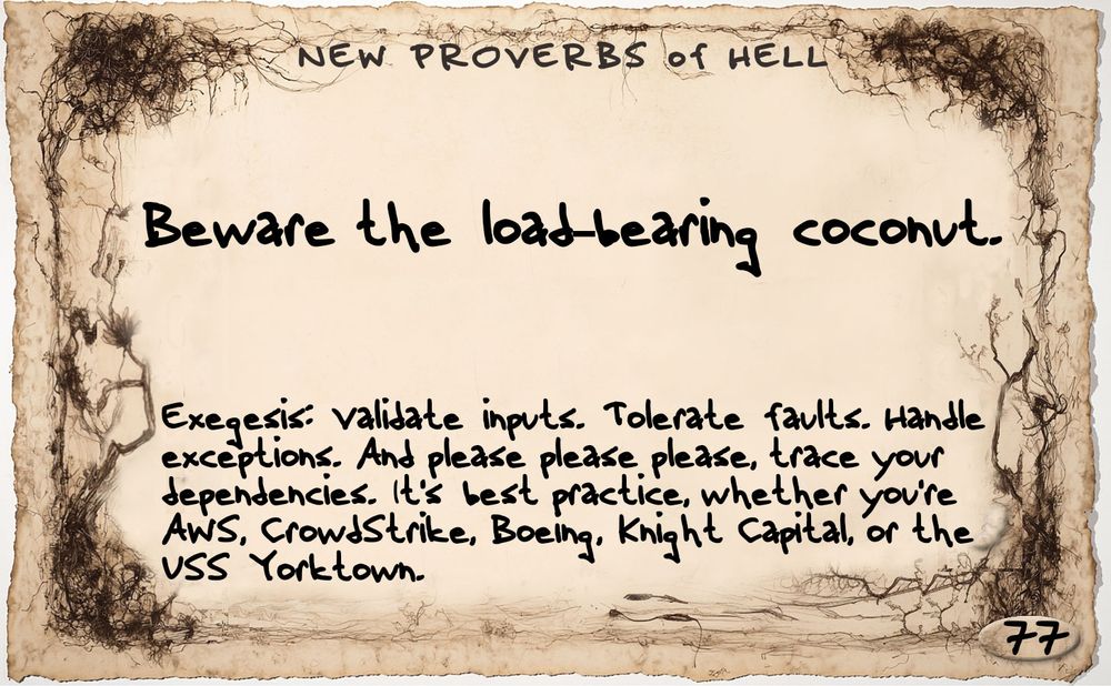 A sepia-toned card with a ghostly, spiderwebby organic scribbled half image all around the edges. All text is in an idiosyncratic handwritten font. At the top, the title, "New Proverbs of Hell," and at the bottom, the number 77. Proverb: "Beware the load-bearing coconut." Exegesis: "Validate inputs. Tolerate faults. Handle exceptions. And please please please, trace dependencies. Good advice whether you're AWS, CrowdStrike, Boeing, Knight Capital, or the USS Yorktown."