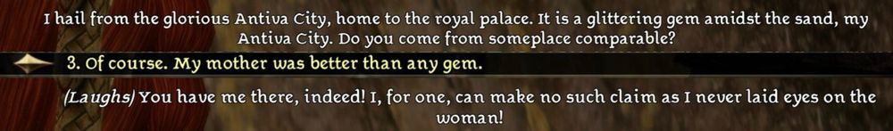 Screenshot from Dragon Age Origins showing a conversation between Zevran Arainai and Lyari Tabris: 

Zevran: I hail from the glorious Antiva City, home to the royal palace. It is a glittering gem amidst the sand, my
Antiva City. Do you come from someplace comparable?

Lyari: Of course. My mother was better than any gem.


Zevran: (Laughs) You have me there, indeed! I, for one, can make no such claim as I never laid eyes on the
woman!