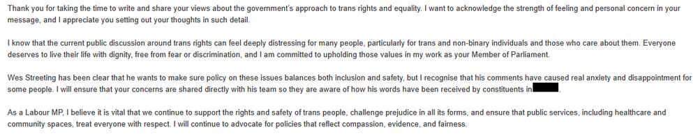 Screenshot of an email reading:

"Thank you for taking the time to write and share your views about the government’s approach to trans rights and equality. I want to acknowledge the strength of feeling and personal concern in your message, and I appreciate you setting out your thoughts in such detail.

I know that the current public discussion around trans rights can feel deeply distressing for many people, particularly for trans and non-binary individuals and those who care about them. Everyone deserves to live their life with dignity, free from fear or discrimination, and I am committed to upholding those values in my work as your Member of Parliament.

Wes Streeting has been clear that he wants to make sure policy on these issues balances both inclusion and safety, but I recognise that his comments have caused real anxiety and disappointment for some people. I will ensure that your concerns are shared directly with his team so they are aware of how his words have been received by constituents in [name of constituency has been blocked out by the poster].

As a Labour MP, I believe it is vital that we continue to support the rights and safety of trans people, challenge prejudice in all its forms, and ensure that public services, including healthcare and community spaces, treat everyone with respect. I will continue to advocate for policies that reflect compassion, evidence, and fairness."
